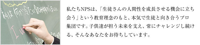 私たちNPSは、「生徒の人間性を成長させる機会に立ち会う」という教育理念のもと、本気で生徒と向き合うプロ集団です。子供たちが担う未来を支え、常にチャレンジし続ける、そんなあなたをお待ちしています。